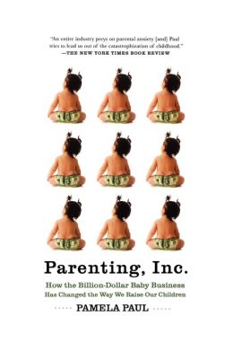 Parenting, Inc.: How the Billion-Dollar Ba|||Business Has Changed the Way We Raise Our Children Pamela Paul