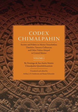 Codex Chimalpahin: Society and Politics in Mexico Tenochtitlan, Tlatelolco, Texcoco, Culhuacan, and Other Nahua Altepetl in Central Mexico, Volume 1