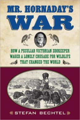 Mr. Hornaday's War: How a Peculiar Victorian Zookeeper Waged a Lonely Crusade for Wildlife That Changed the World Stefan Bechtel