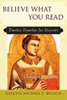 Believe What You Read: Timeless Homilies for Deacons Liturgical Cycle C Michael E. Bulson