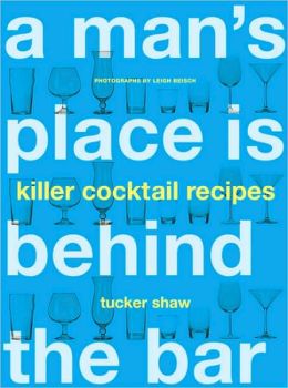 A Man's Place Is Behind the Bar: Killer Cocktail Recipes Tucker Shaw and Leigh Beisch