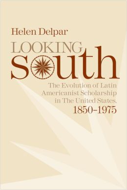 Looking South: The Evolution of Latin Americanist Schloarship in the United States, 1850-1975 Helen Delpar