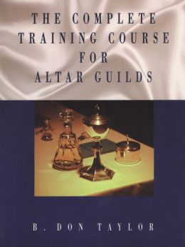 The Complete Training Course for Altar Guilds B. Don Taylor