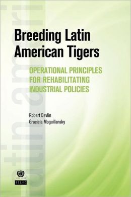 Breeding Latin American Tigers: Operational Principles for Rehabilitating Industrial Policies (Latin American Development Forum) Robert Devlin and Graciela Moguillansky