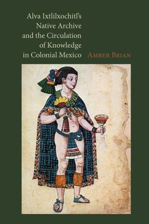 Alva Ixtlilxochitl?s Native Archive and the Circulation of Knowledge in Colonial Mexico