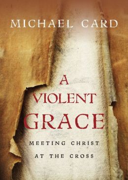 A Violent Grace: Meeting Christ at the Cross Michael Card