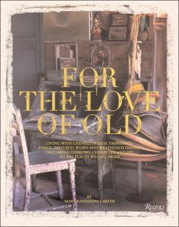 For the Love of Old: Living with Chipped, Frayed, Tarnished, Faded, Tattered, Worn and Weathered Things that Bring Comfort, Character and Joy to the Places We Call Home Mary Randolph Carter