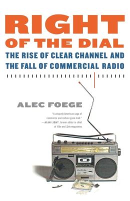 Right of the Dial: The Rise of Clear Channel and the Fall of Commercial Radio Alec Foege