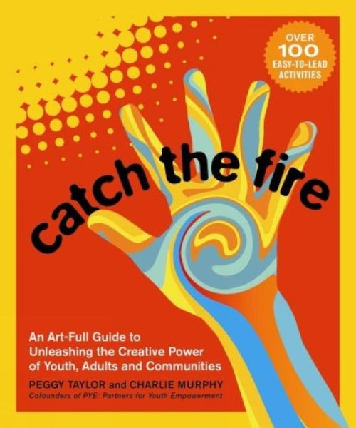 Catch the Fire: An Art-full Guide to Unleashing the Creative Power of Youth, Adults and Communities