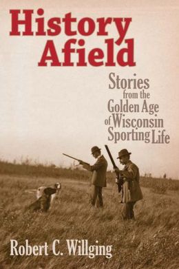 History Afield: Stories from the Golden Age of Wisconsin Sporting Life Robert C. Willging