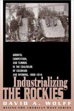 Industrializing the Rockies: Growth, Competition, and Turmoil in the Coalfields of Colorado and Wyoming, 1868-1914 (Mining in the American West Series) David A. Wolff