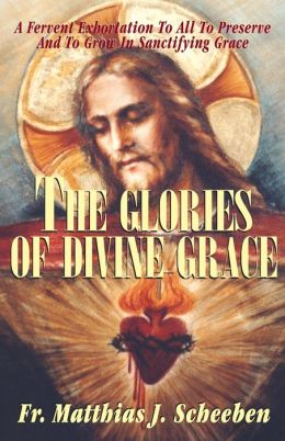 The Glories of Divine Grace: A Fervent Exhortation to All to Preserve and to Grow in Sanctifying Grace Matthias Joseph Scheeben