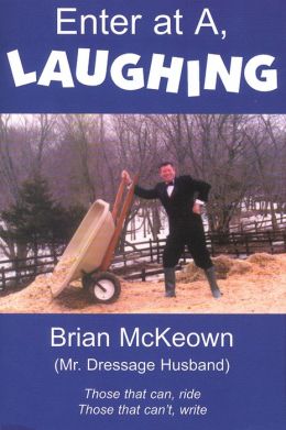 Enter at A, Laughing: A Tongue-In-Jowl Examination of the Sport of Dressage As Seen Through the Satirical Eyes of a Dressage Husband Brian McKeown