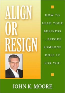 Align or Resign - How to Lead Your Business... Before someone else does it for You JOHN K MOORE