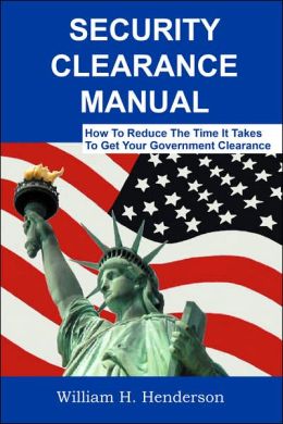 Security Clearance Manual: How To Reduce The Time It Takes To Get Your Government Clearance William H. Henderson