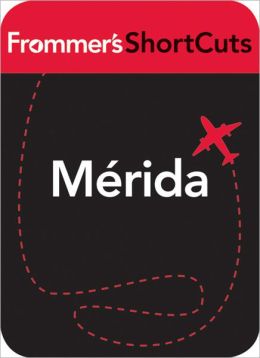 Mrida, the Maya Interior and Chichen-Itza, Mexico: Frommer's ShortCuts