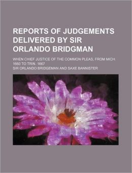 Reports of Judgements Delivered Sir Orlando Bridgman: When Chief Justice of the Common Pleas, from Mich. 1660 to Trin. 1667