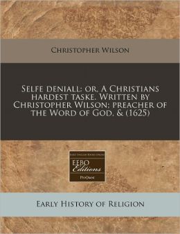 Selfe Deniall: Or, a Christians Hardest Taske. Written by Christopher Wilson; Preacher of the Word of God, & (1625)
