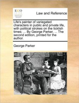 Life's painter of variegated characters in public and private life, with political strokes on the ticklish times; ... By George Parker, ... The second edition, printed for the author.