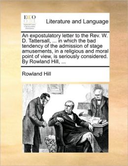 An expostulatory letter to the Rev. W. D. Tattersall, ... in which the bad tendency of the admission of stage amusements, in a religious and moral point of view, is seriously considered. By Rowland Hill, ...