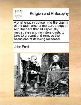 A brief enquiry, concerning the dignity of the ordinance of the Lord's supper and the care that all, especially magistrates and ministers, ought to ... remove the occaions of its being lessened. John Ford