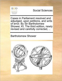 Cases in Parliament Resolved and Adjudged, Upon Petitions, and Writs of Error Sir Bartholomew] [Shower