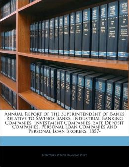 Annual Report of the Superintendent of Banks Relative to Savings Banks, Industrial Banking Companies, Investment Companies, Safe Deposit Companies, ... Companies and Personal Loan Brokers, 1857- New York (State). Banking Dept