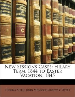 New Sessions Cases: Hilary Term, 1844 to Easter Vacation, 1845 Thomas Allen, John Monson Carrow and C Otter