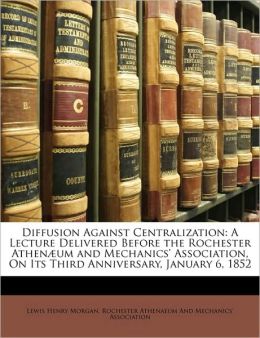 Diffusion Against Centralization: A Lecture Delivered Before the Rochester AthenÃ¦um and Mechanics' Association, On Its Third Anniversary, January 6, 1852 Lewis Henry Morgan