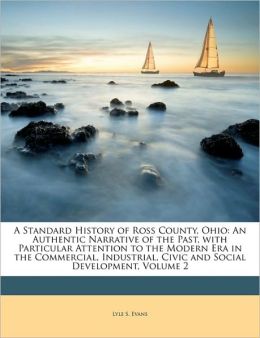 A Standard History of Ross County, Ohio: An Authentic Narrative of the Past, with Particular Attention to the Modern Era in the Commercial, Industri