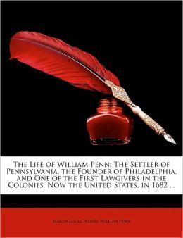 The Life Of William Penn: The Settler Of Pennsylvania, The Founder Of Philadelphia, And One Of The First Lawgivers In The Colonies, Now United States, In 1682 ... Mason Locke Weems and William Penn