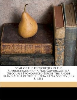 Some of the Difficulties in the Administration of a Free Government: A Discourse Pronounced Before the Rhode Island Alpha of the Phi Beta Kappa Society, July 8, 1851 William Greene