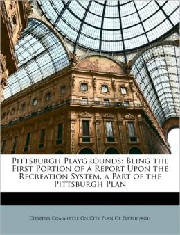 Pittsburgh playgrounds: being the first portion of a report upon the recreation system, a part of the Pittsburgh plan Citizens Committee On City Plan Of Pitts