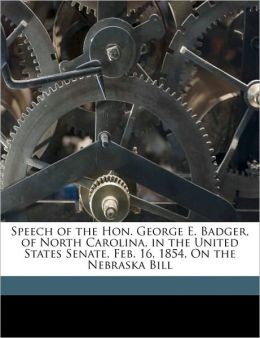 Speech Of The George E. Badger, Of North Carolina: On The Nebraska Bill (1854) George Edmund Badger