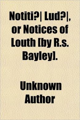 Notiti Lud , or Notices of Louth [By R.S. Bayley]