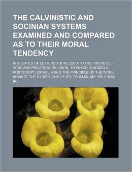 The Calvinistic and Socinian Systems Examined and Compared as to Their Moral Tendency; In a Series of Letters Addressed to the Friends of Vital and Pr