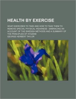 Health Exercise: What Exercises to Take and How to Take Them, to Remove Special Physical Weakness. Embracing an Account of the Swedish Methods, and a Summary of the Principles of Hygiene