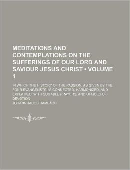 Meditations and Contemplations on the Sufferings of Our Lord and Saviour Jesus Christ (Volume 1); In Which the History of the Passion, as Given by the