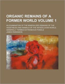Organic Remains of a Former World Volume 1; An Examination of the Mineralized Remains of the Vegetables and Animals of the Antediluvian World Generall