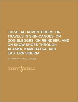 Fur-Clad Adventurers, Or, Travels in Skin-Canoes, On Dog-Sledges, On Reindeer, and On Snow-Shoes Through Alaska, Kamchatka, and Eastern Siberia Zachariah Atwell Mudge