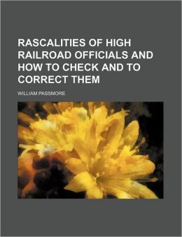 The Rascalities of High Rail Road Officials and How to Check and to Correct Them William Passmore