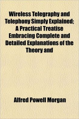 Wireless Telegraphy and Telephony Simply Explained; A Practical Treatise Embracing Complete and Detailed Explanations of the Theory and