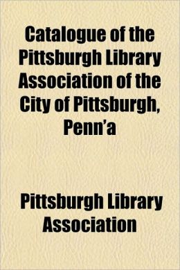 Catalogue of the Pittsburgh Library Association of the City of Pittsburgh, Penn'a Pittsburgh Library Association