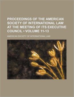 Proceedings of the American Society of International Law at the Meeting of Its Executive Council (Volume 11-13)