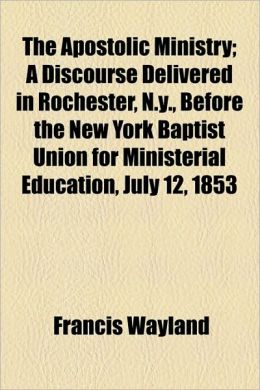The Apostolic Ministry A Discourse Delivered in Rochester, N.y., Before the New York Baptist Union for Ministerial Education, July 12, 1853 Francis Wayland