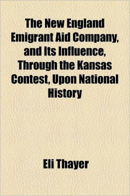 The New England Emigrant Aid Company, and Its Influence, Through the Kansas Contest, Upon National History Eli Thayer