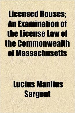 Licensed Houses An Examination of the License Law of the Commonwealth of Massachusetts Lucius Manlius Sargent