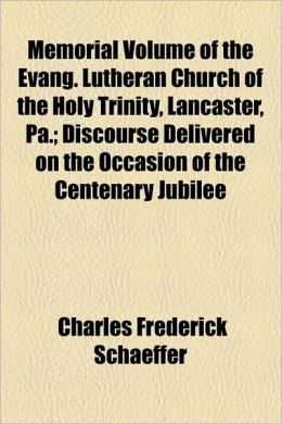 Memorial Volume of the Evang. Lutheran Church of the Holy Trinity, Lancaster, Pa: Discourse Delivered on the Occasion of the Centenary Jubilee [1861 ] Charles Frederick Schaeffer