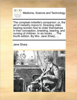 The compleat midwife's companion: or, the art of midwifry improv'd. Directing child-bearing women how to order themselves in their conception, breeding, bearing, and nursing of children. In six books, ... The fourth edition. By Mrs. Jane Sharp, ...