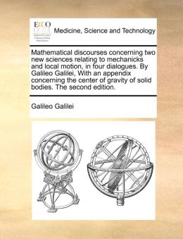 Mathematical Discourses Concerning Two New Sciences Relating To Mechanicks And Local Motion, In Four Dialogues. By Galileo Galilei, With An Appendix Concerning The Center Of Gravity Of Solid Bodies. The Second Edition.